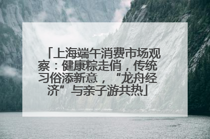 上海端午消费市场观察：健康粽走俏，传统习俗添新意，“龙舟经济”与亲子游共热
