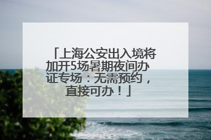上海公安出入境将加开5场暑期夜间办证专场：无需预约，直接可办！