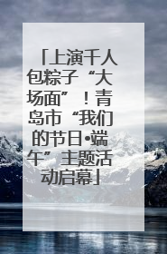 上演千人包粽子“大场面”！青岛市“我们的节日•端午”主题活动启幕