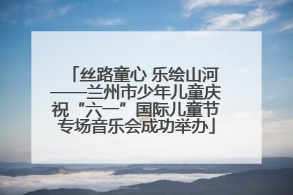丝路童心 乐绘山河——兰州市少年儿童庆祝“六一”国际儿童节专场音乐会成功举办