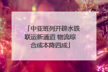 中亚班列开辟水铁联运新通道 物流综合成本降四成