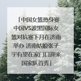 中国女篮热身赛·中国VS波黑国际女篮对抗赛下月在济南举办 济南姑娘张子宇有望在家门口迎来国家队首秀