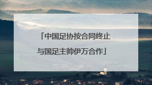 中国足协按合同终止与国足主帅伊万合作