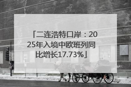 二连浩特口岸：2025年入境中欧班列同比增长17.73%