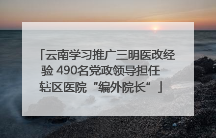 云南学习推广三明医改经验 490名党政领导担任辖区医院“编外院长”