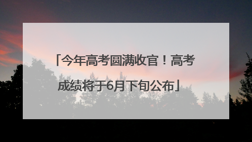 今年高考圆满收官！高考成绩将于6月下旬公布