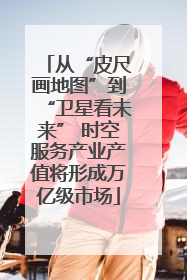 从“皮尺画地图”到“卫星看未来” 时空服务产业产值将形成万亿级市场