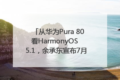 从华为Pura 80看HarmonyOS 5.1，余承东宣布7月迎来首批机型升级