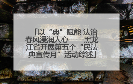 以“典”赋能 法治春风浸润人心——黑龙江省开展第五个“民法典宣传月”活动综述
