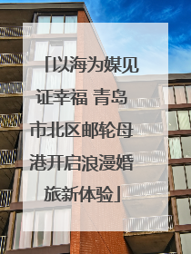 以海为媒见证幸福 青岛市北区邮轮母港开启浪漫婚旅新体验