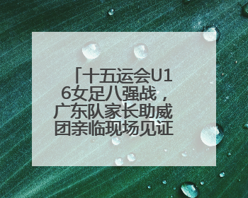 十五运会U16女足八强战，广东队家长助威团亲临现场见证读秒绝杀