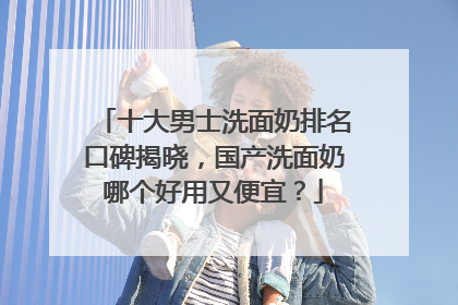 十大男士洗面奶排名口碑揭晓，国产洗面奶哪个好用又便宜？