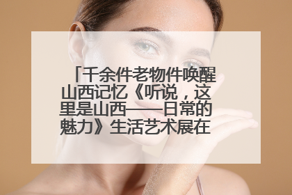 千余件老物件唤醒山西记忆《听说，这里是山西——日常的魅力》生活艺术展在忻州市图书馆开展
