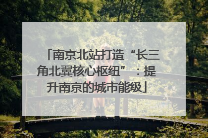 南京北站打造“长三角北翼核心枢纽”：提升南京的城市能级