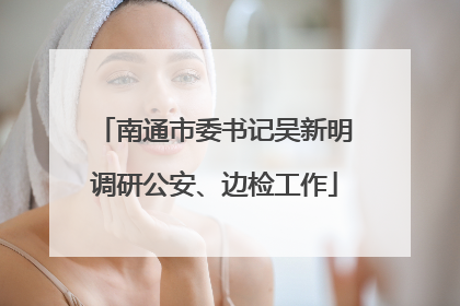 南通市委书记吴新明调研公安、边检工作