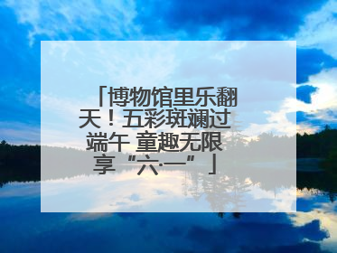 博物馆里乐翻天！五彩斑斓过端午 童趣无限享“六·一”