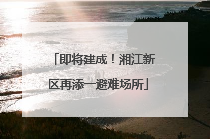 即将建成！湘江新区再添一避难场所
