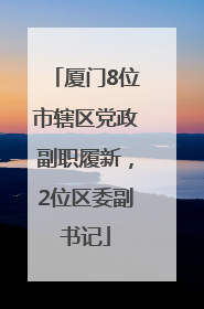 厦门8位市辖区党政副职履新，2位区委副书记