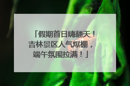 假期首日嗨翻天！吉林景区人气爆棚，端午氛围拉满！