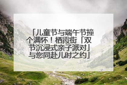 儿童节与端午节撞个满怀！栖霞街「双节沉浸式亲子派对」与您同赴儿时之约