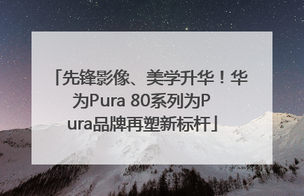 先锋影像、美学升华！华为Pura 80系列为Pura品牌再塑新标杆