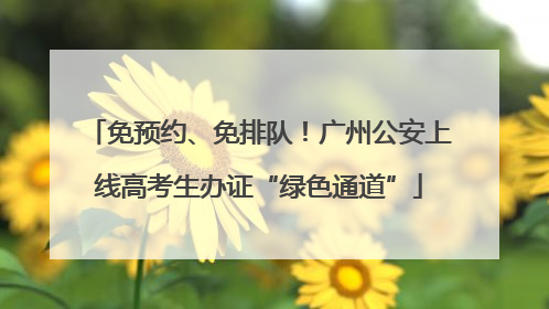 免预约、免排队！广州公安上线高考生办证“绿色通道”