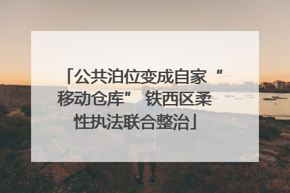 公共泊位变成自家“移动仓库” 铁西区柔性执法联合整治