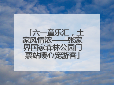六一童乐汇，土家风情浓——张家界国家森林公园门票站暖心宠游客