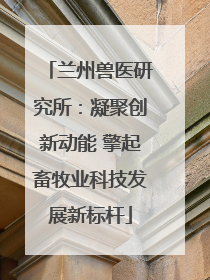 兰州兽医研究所：凝聚创新动能 擎起畜牧业科技发展新标杆