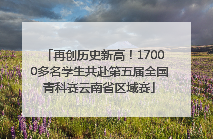 再创历史新高！17000多名学生共赴第五届全国青科赛云南省区域赛