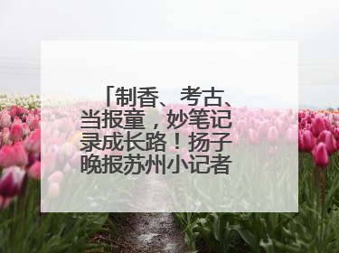 制香、考古、当报童，妙笔记录成长路！扬子晚报苏州小记者特刊焕新登场