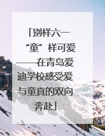 别样六一 “童”样可爱——在青岛爱迪学校感受爱与童真的双向奔赴
