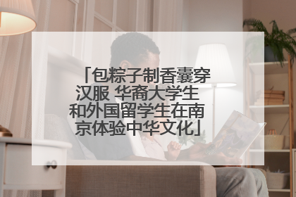 包粽子制香囊穿汉服 华裔大学生和外国留学生在南京体验中华文化
