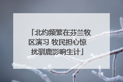 北约频繁在芬兰牧区演习 牧民担心惊扰驯鹿影响生计