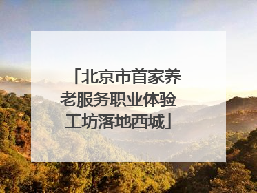 北京市首家养老服务职业体验工坊落地西城