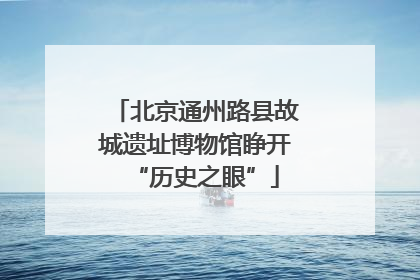 北京通州路县故城遗址博物馆睁开“历史之眼”