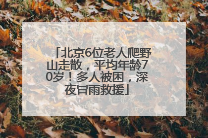 北京6位老人爬野山走散，平均年龄70岁！多人被困，深夜冒雨救援