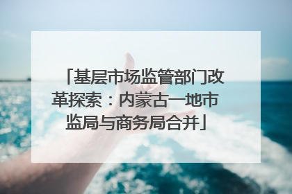 基层市场监管部门改革探索：内蒙古一地市监局与商务局合并