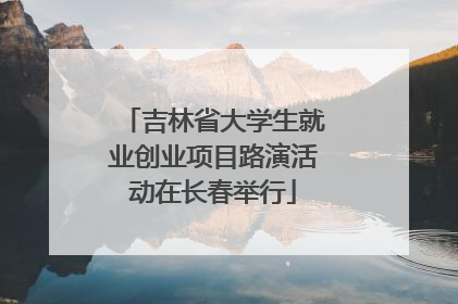 吉林省大学生就业创业项目路演活动在长春举行