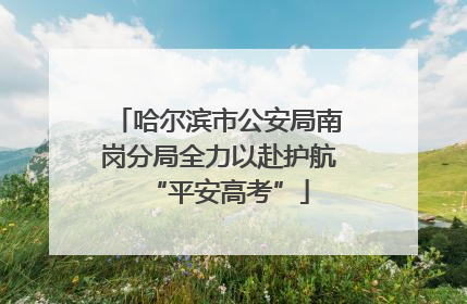 哈尔滨市公安局南岗分局全力以赴护航“平安高考”