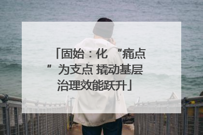 固始：化 “痛点”为支点 撬动基层治理效能跃升