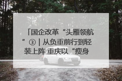 国企改革“头雁领航”③｜从负重前行到轻装上阵 重庆以“瘦身”谋“健体”