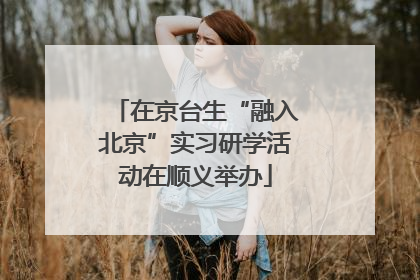 在京台生“融入北京”实习研学活动在顺义举办