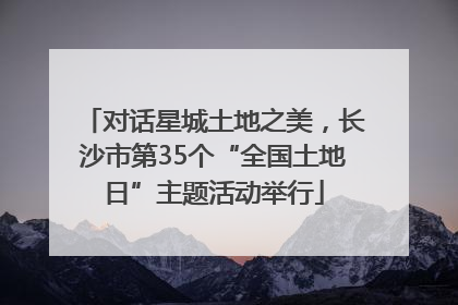 对话星城土地之美，长沙市第35个“全国土地日”主题活动举行
