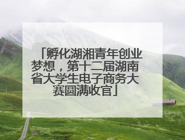 孵化湖湘青年创业梦想，第十二届湖南省大学生电子商务大赛圆满收官