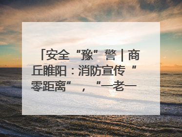 安全“豫”警｜商丘睢阳：消防宣传“零距离”，“一老一小”同守护
