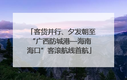 客货并行、夕发朝至 “广西防城港—海南海口”客滚航线首航