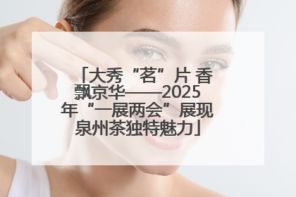 大秀“茗”片 香飘京华——2025年“一展两会”展现泉州茶独特魅力