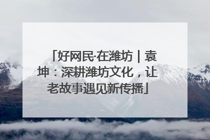 好网民·在潍坊｜袁坤：深耕潍坊文化，让老故事遇见新传播