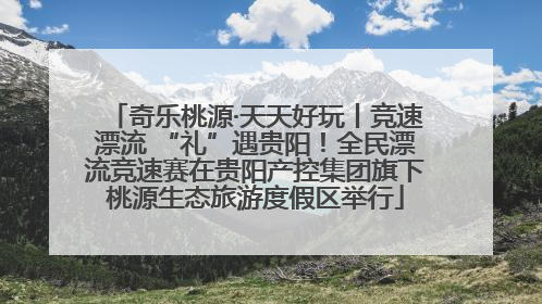 奇乐桃源·天天好玩丨竞速漂流 “礼”遇贵阳！全民漂流竞速赛在贵阳产控集团旗下桃源生态旅游度假区举行